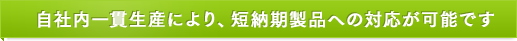 自社内一貫生産により、短納期製品への対応が可能です